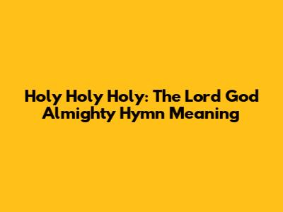 Holy Holy Holy: The Lord God Almighty Hymn Meaning