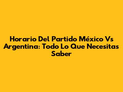 Horario Del Partido México Vs Argentina: Todo Lo Que Necesitas Saber