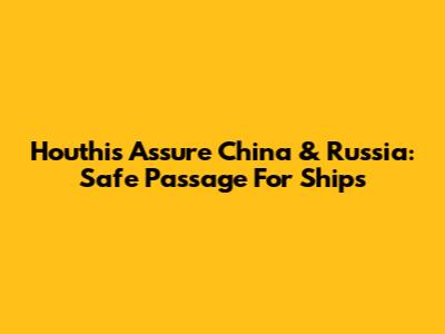 Houthis Assure China & Russia: Safe Passage For Ships