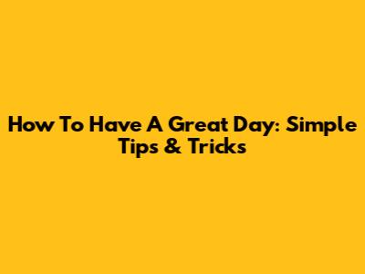 How To Have A Great Day: Simple Tips & Tricks