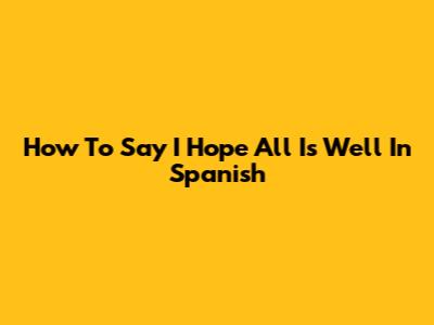 How To Say 'I Hope All Is Well' In Spanish