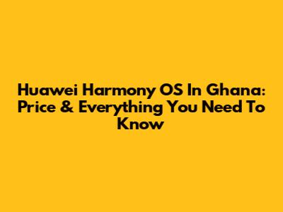 Huawei Harmony OS In Ghana: Price & Everything You Need To Know