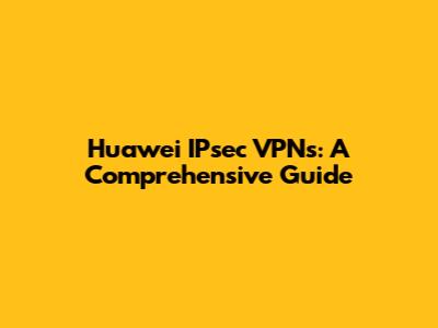 Huawei IPsec VPNs: A Comprehensive Guide