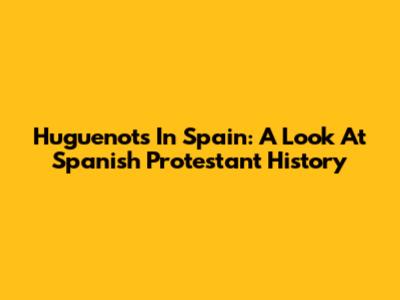 Huguenots In Spain: A Look At Spanish Protestant History