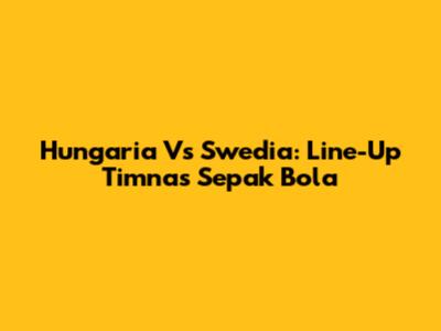 Hungaria Vs Swedia: Line-Up Timnas Sepak Bola