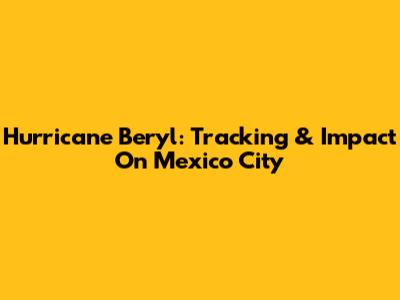 Hurricane Beryl: Tracking & Impact On Mexico City