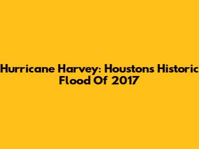 Hurricane Harvey: Houston's Historic Flood Of 2017