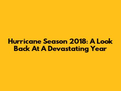 Hurricane Season 2018: A Look Back At A Devastating Year