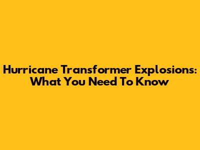 Hurricane Transformer Explosions: What You Need To Know