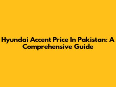Hyundai Accent Price In Pakistan: A Comprehensive Guide
