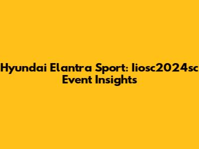 Hyundai Elantra Sport: Iiosc2024sc Event Insights