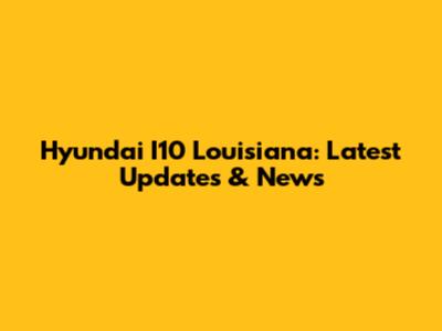 Hyundai I10 Louisiana: Latest Updates & News