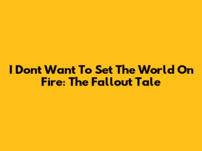 I Don't Want To Set The World On Fire: The Fallout Tale