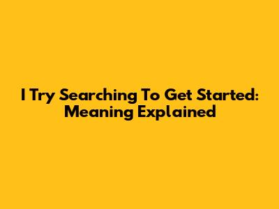 I Try Searching To Get Started: Meaning Explained