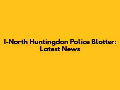 I-North Huntingdon Police Blotter: Latest News
