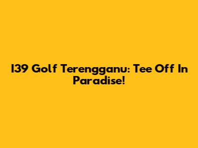 I39 Golf Terengganu: Tee Off In Paradise!