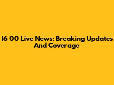 I6 00 Live News: Breaking Updates And Coverage
