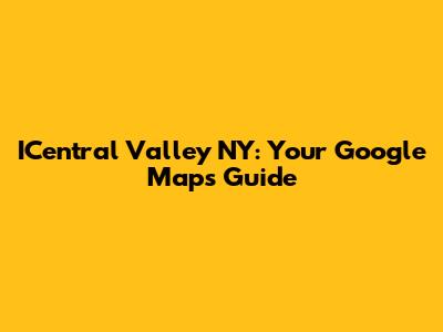 ICentral Valley NY: Your Google Maps Guide