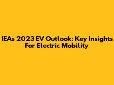 IEA's 2023 EV Outlook: Key Insights For Electric Mobility