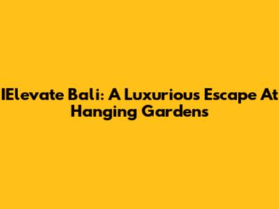 IElevate Bali: A Luxurious Escape At Hanging Gardens