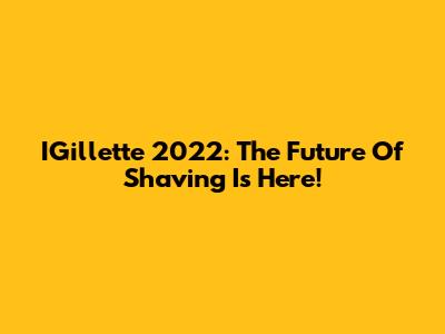 IGillette 2022: The Future Of Shaving Is Here!