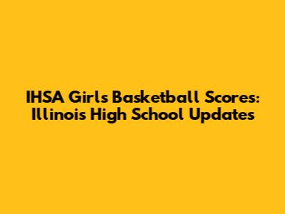 IHSA Girls Basketball Scores: Illinois High School Updates