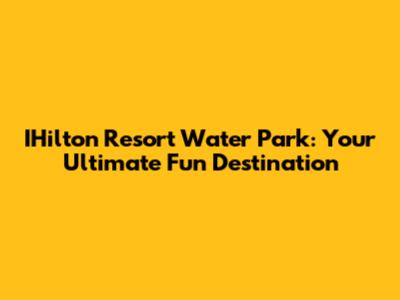 IHilton Resort Water Park: Your Ultimate Fun Destination