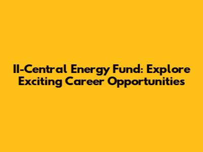 II-Central Energy Fund: Explore Exciting Career Opportunities