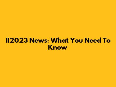 II2023 News: What You Need To Know