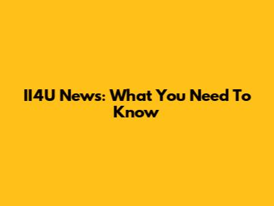 II4U News: What You Need To Know
