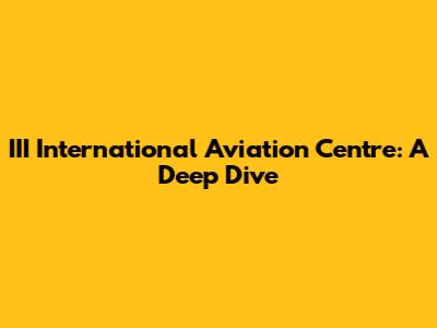 III International Aviation Centre: A Deep Dive
