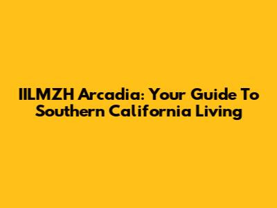 IILMZH Arcadia: Your Guide To Southern California Living