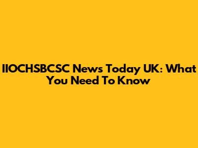 IIOCHSBCSC News Today UK: What You Need To Know