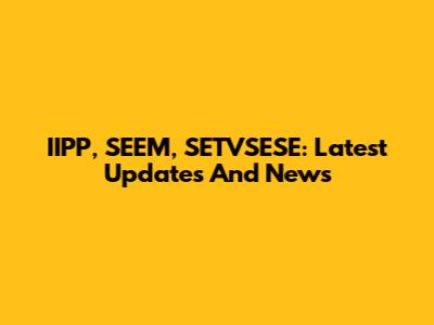 IIPP, SEEM, SETVSESE: Latest Updates And News