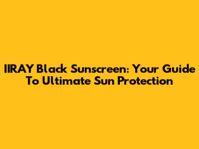 IIRAY Black Sunscreen: Your Guide To Ultimate Sun Protection