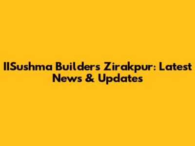 IISushma Builders Zirakpur: Latest News & Updates