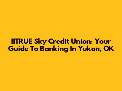 IITRUE Sky Credit Union: Your Guide To Banking In Yukon, OK