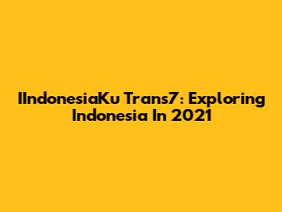 IIndonesiaKu Trans7: Exploring Indonesia In 2021