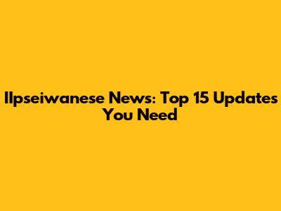 IIpseiwanese News: Top 15 Updates You Need