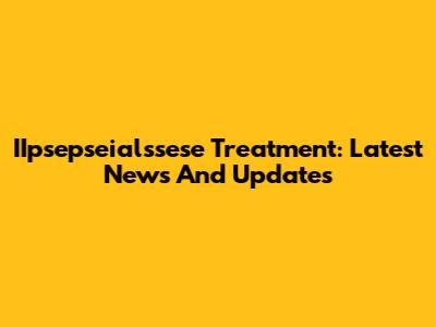 IIpsepseialssese Treatment: Latest News And Updates