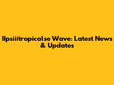 IIpsiiitropicalse Wave: Latest News & Updates