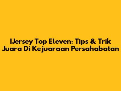 IJersey Top Eleven: Tips & Trik Juara Di Kejuaraan Persahabatan