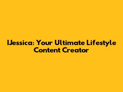 IJessica: Your Ultimate Lifestyle Content Creator