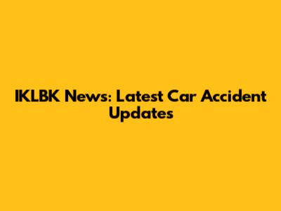 IKLBK News: Latest Car Accident Updates