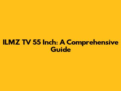 ILMZ TV 55 Inch: A Comprehensive Guide