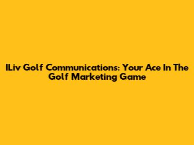 ILiv Golf Communications: Your Ace In The Golf Marketing Game