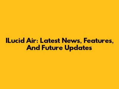 ILucid Air: Latest News, Features, And Future Updates