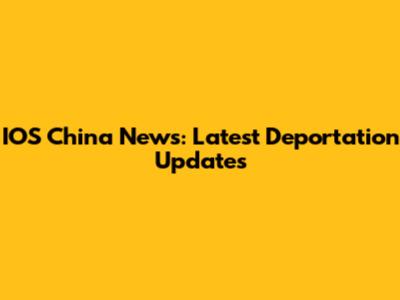 IOS China News: Latest Deportation Updates