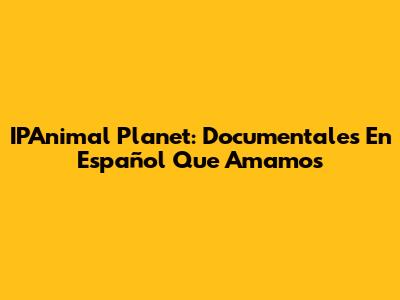 IPAnimal Planet: Documentales En Español Que Amamos