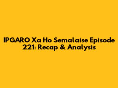 IPGARO Xa Ho Semalaise Episode 221: Recap & Analysis
